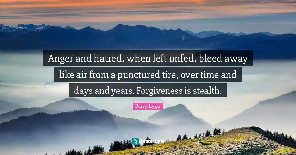 Anger and hatred, when left unfed, bleed away like air from a punctured tire, over time and days and years. Forgiveness is stealth.