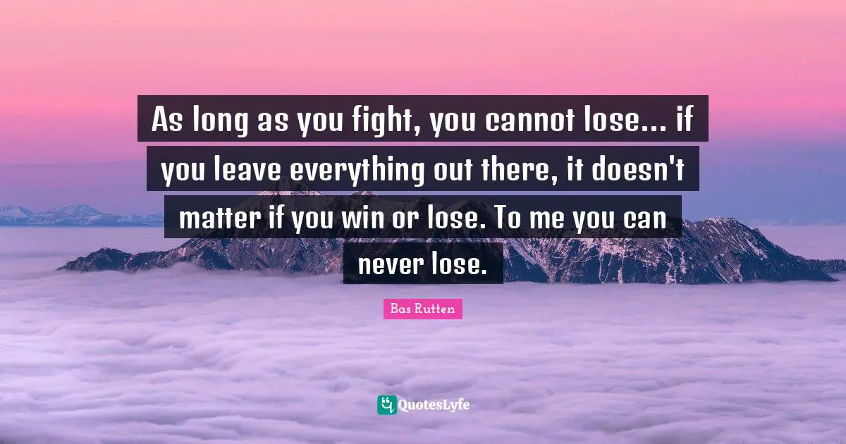 As long as you fight, you cannot lose... if you leave everything out there, it doesn't matter if you win or lose. To me you can never lose.