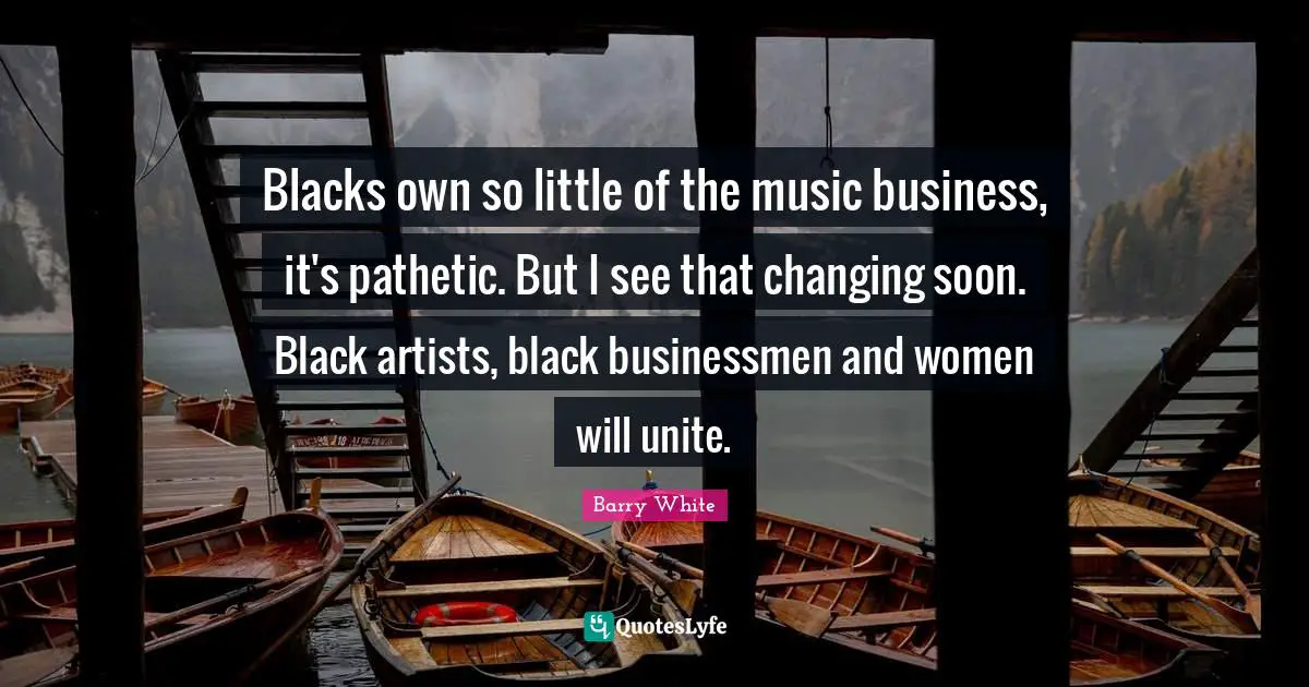 Blacks own so little of the music business, it's pathetic. But I see that changing soon. Black artists, black businessmen and women will unite.