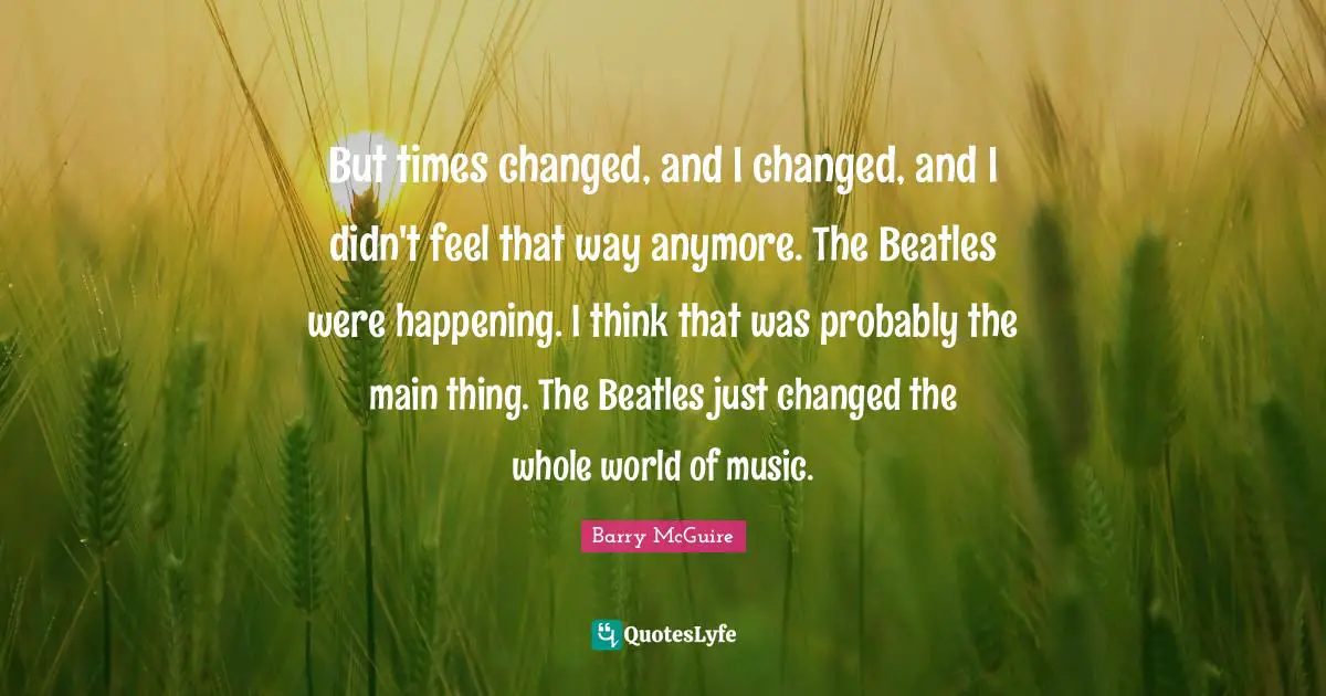 Barry McGuire Quotes: "But times changed, and I changed, and I didn't feel that way anymore. The Beatles were happening. I think that was probably the main thing. The Beatles just changed the whole world of music."
