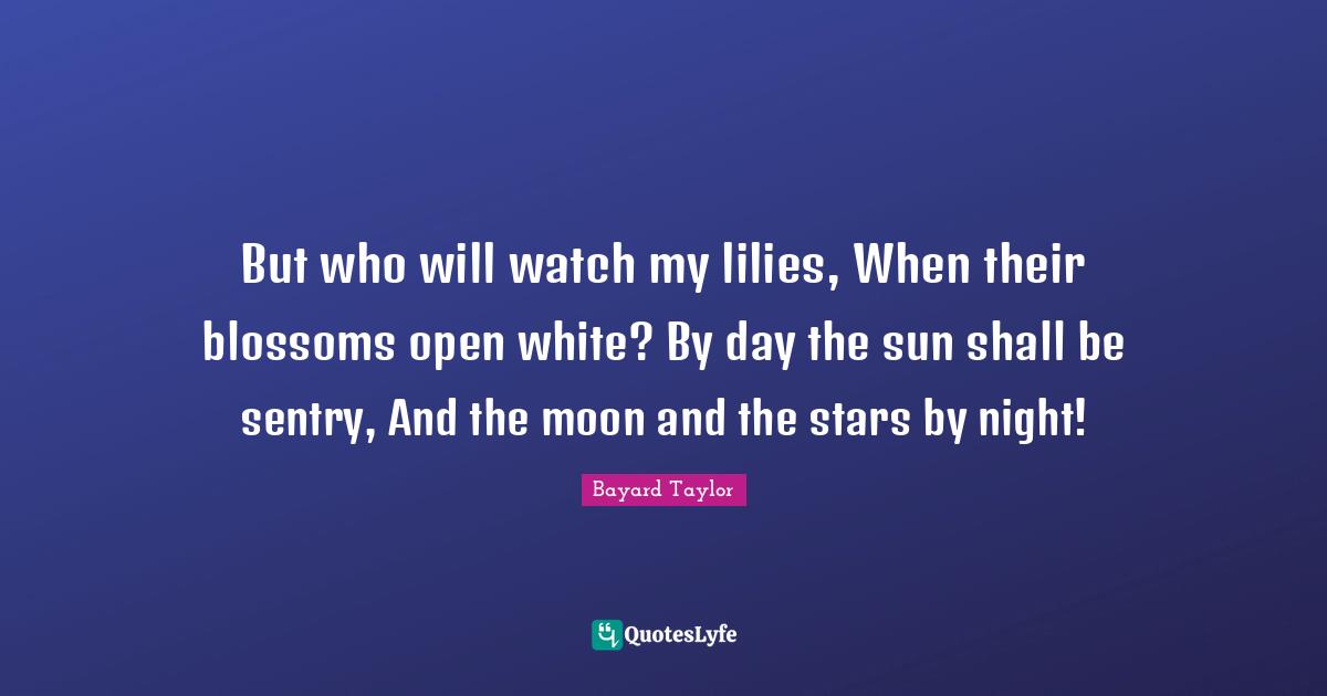 But who will watch my lilies, When their blossoms open white? By day the sun shall be sentry, And the moon and the stars by night!