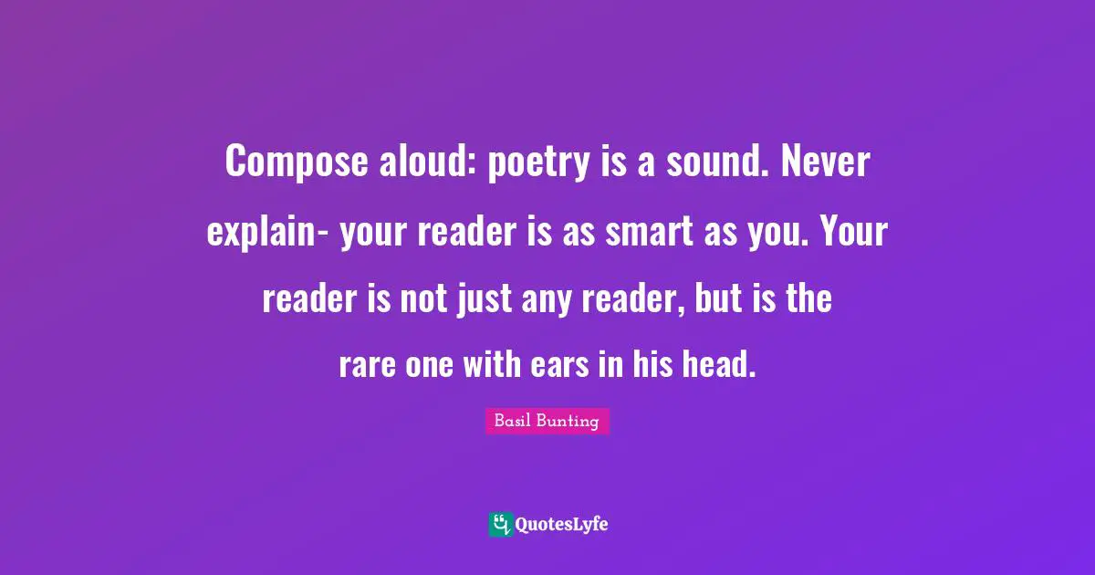 Compose aloud: poetry is a sound. Never explain- your reader is as smart as you. Your reader is not just any reader, but is the rare one with ears in his head.