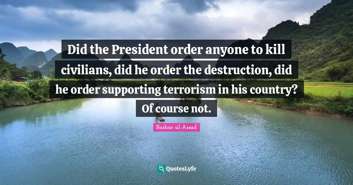 Did the President order anyone to kill civilians, did he order the destruction, did he order supporting terrorism in his country? Of course not.