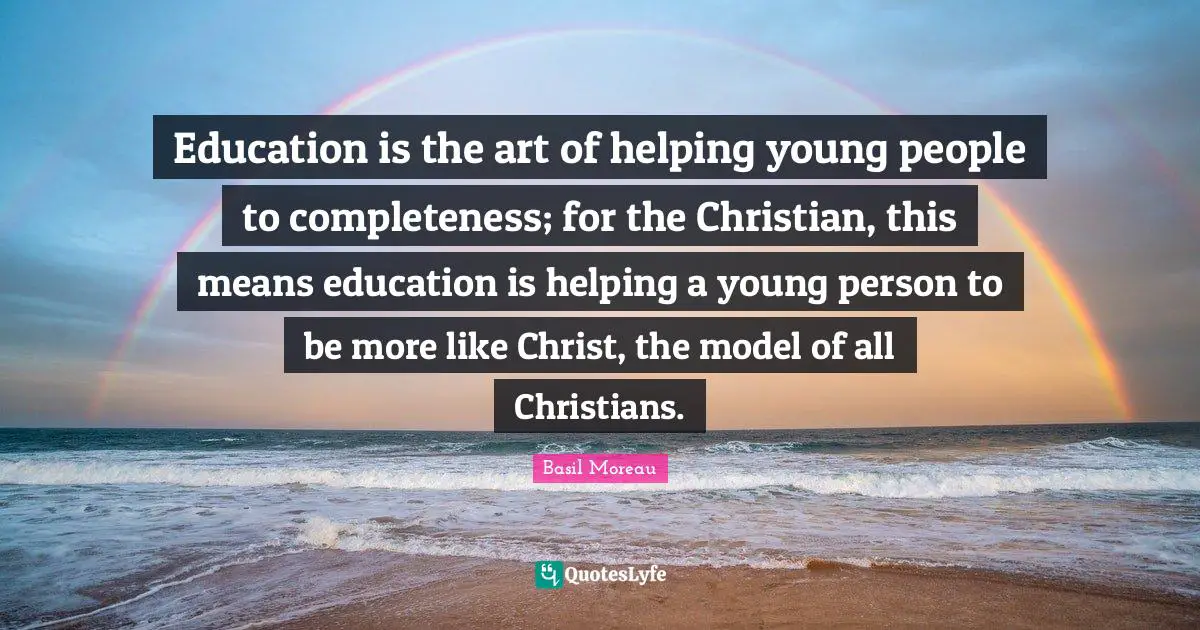 Education is the art of helping young people to completeness; for the Christian, this means education is helping a young person to be more like Christ, the model of all Christians.