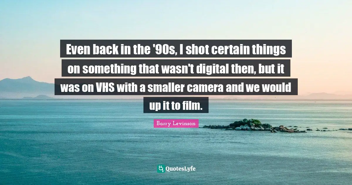 Even back in the '90s, I shot certain things on something that wasn't digital then, but it was on VHS with a smaller camera and we would up it to film.