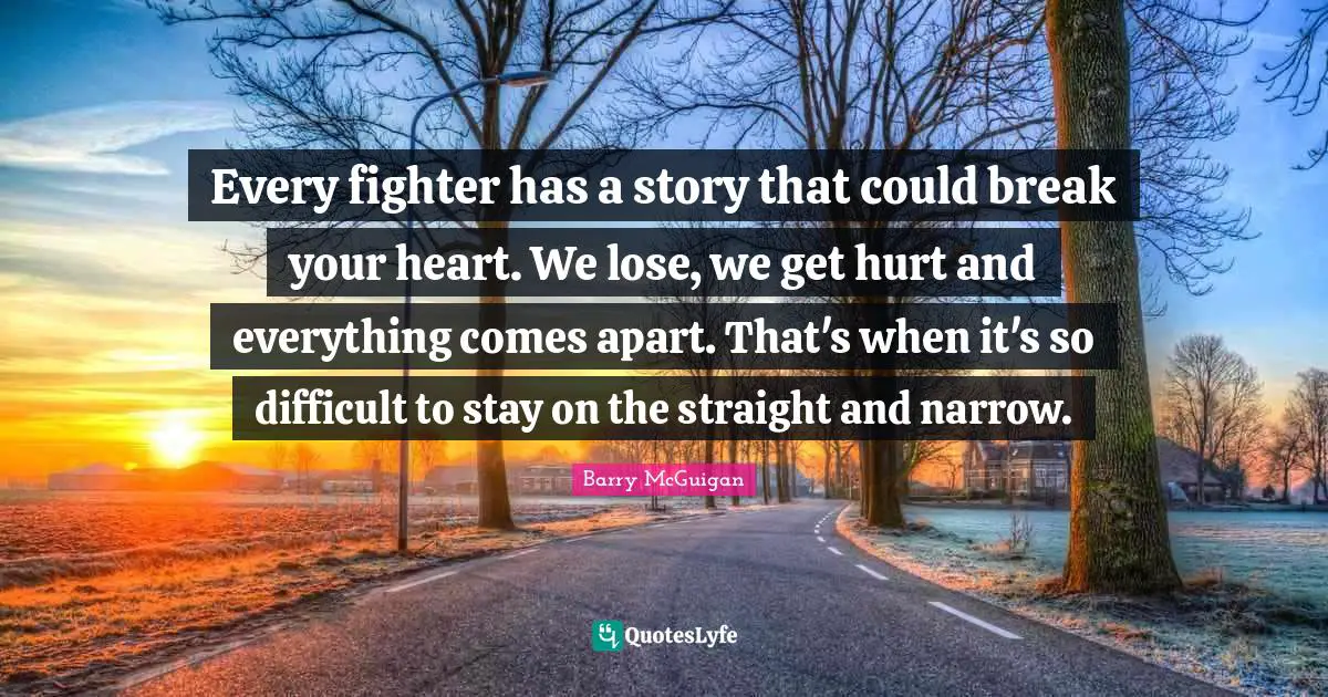 Every fighter has a story that could break your heart. We lose, we get hurt and everything comes apart. That's when it's so difficult to stay on the straight and narrow.