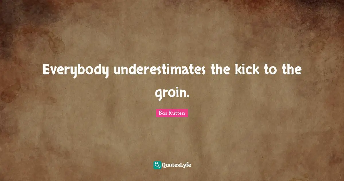 Everybody underestimates the kick to the groin.