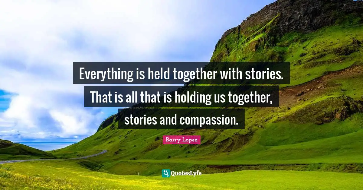 Everything is held together with stories. That is all that is holding us together, stories and compassion.