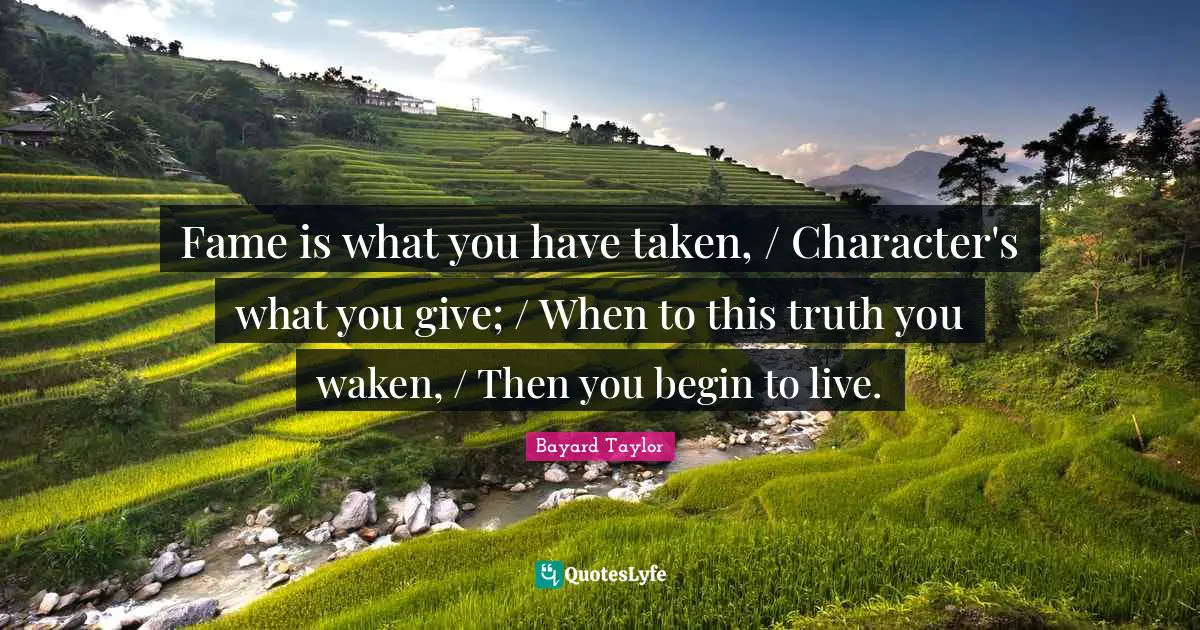 Fame is what you have taken, / Character's what you give; / When to this truth you waken, / Then you begin to live.
