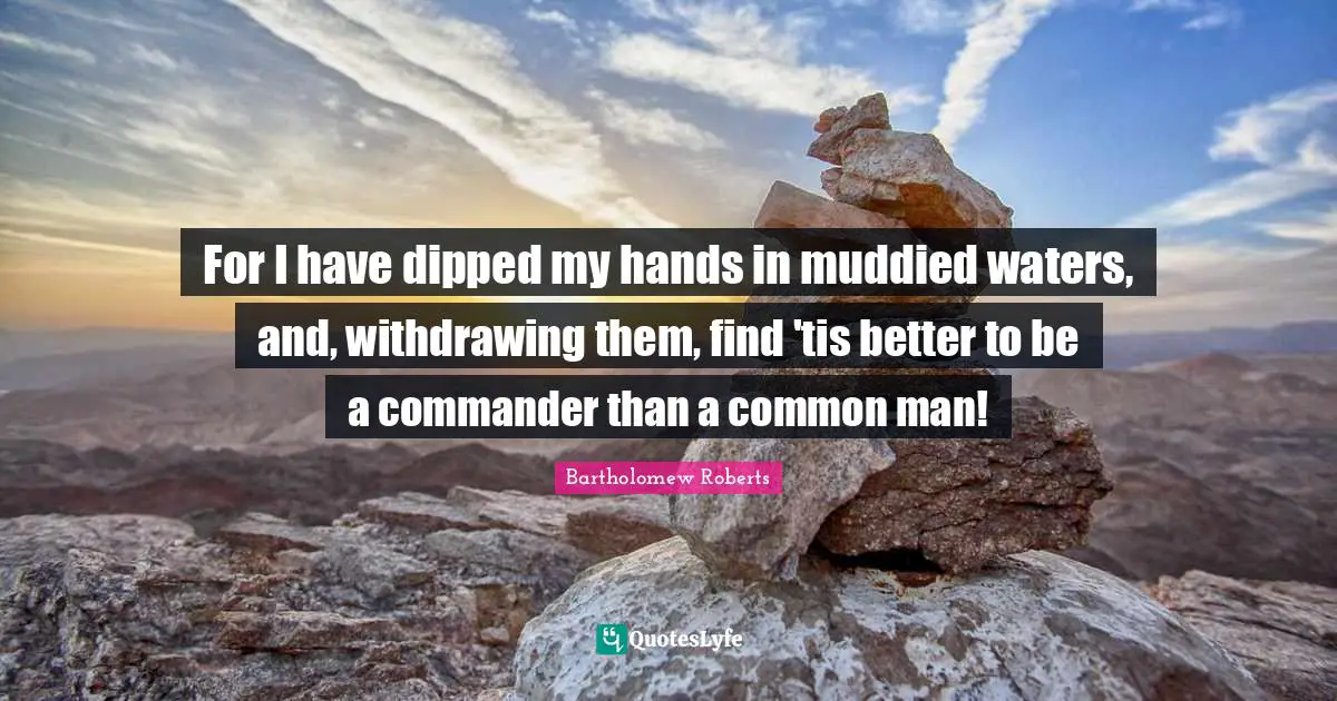For I have dipped my hands in muddied waters, and, withdrawing them, find 'tis better to be a commander than a common man!