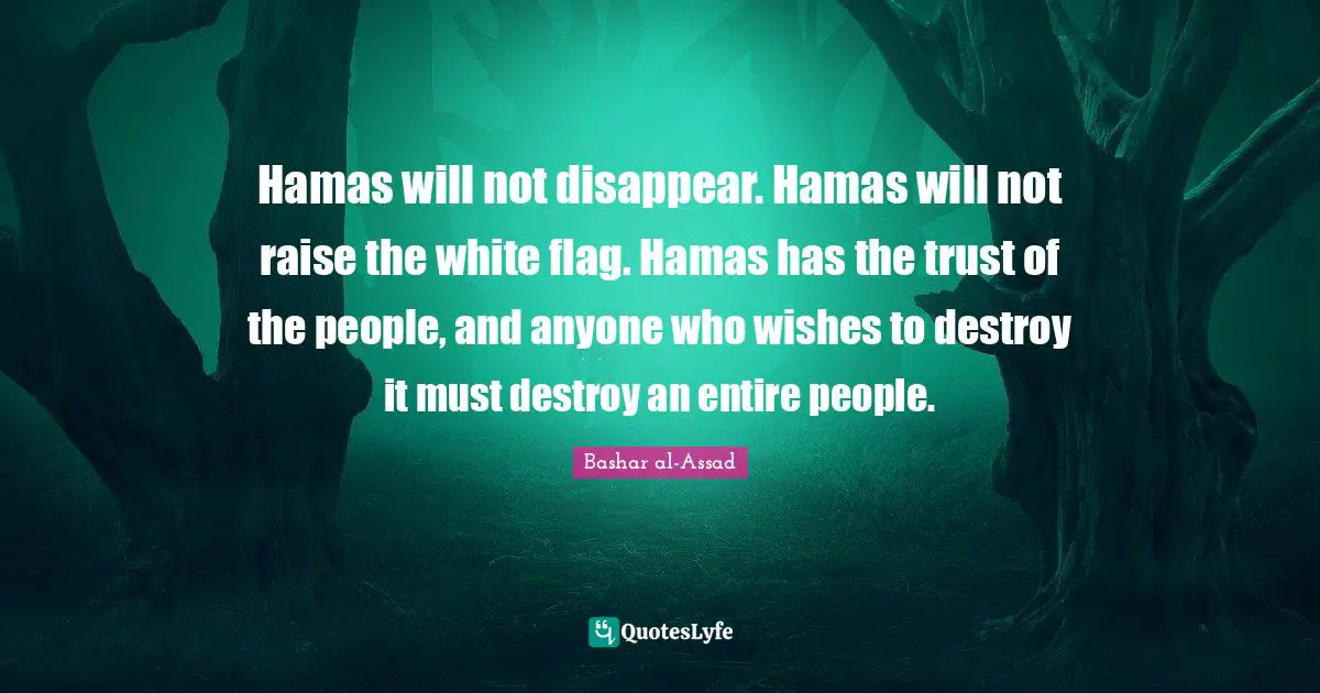 Hamas will not disappear. Hamas will not raise the white flag. Hamas has the trust of the people, and anyone who wishes to destroy it must destroy an entire people.