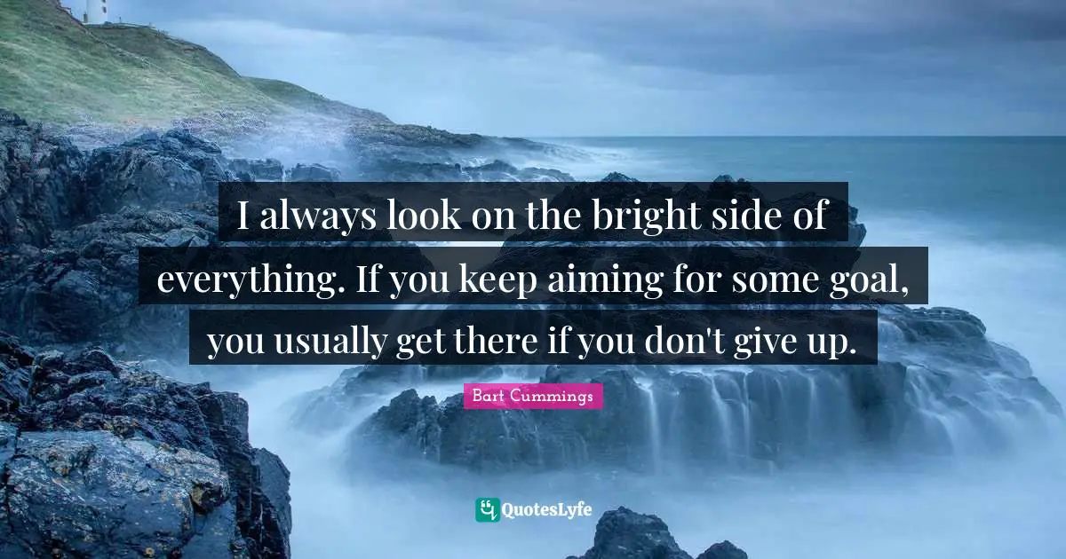I always look on the bright side of everything. If you keep aiming for some goal, you usually get there if you don't give up.