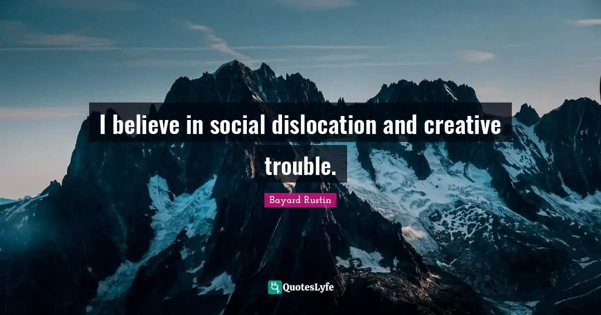 I believe in social dislocation and creative trouble.