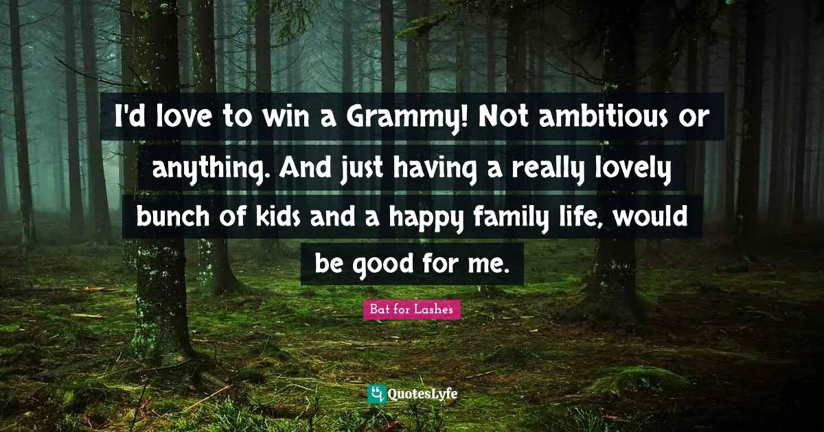 I'd love to win a Grammy! Not ambitious or anything. And just having a really lovely bunch of kids and a happy family life, would be good for me.