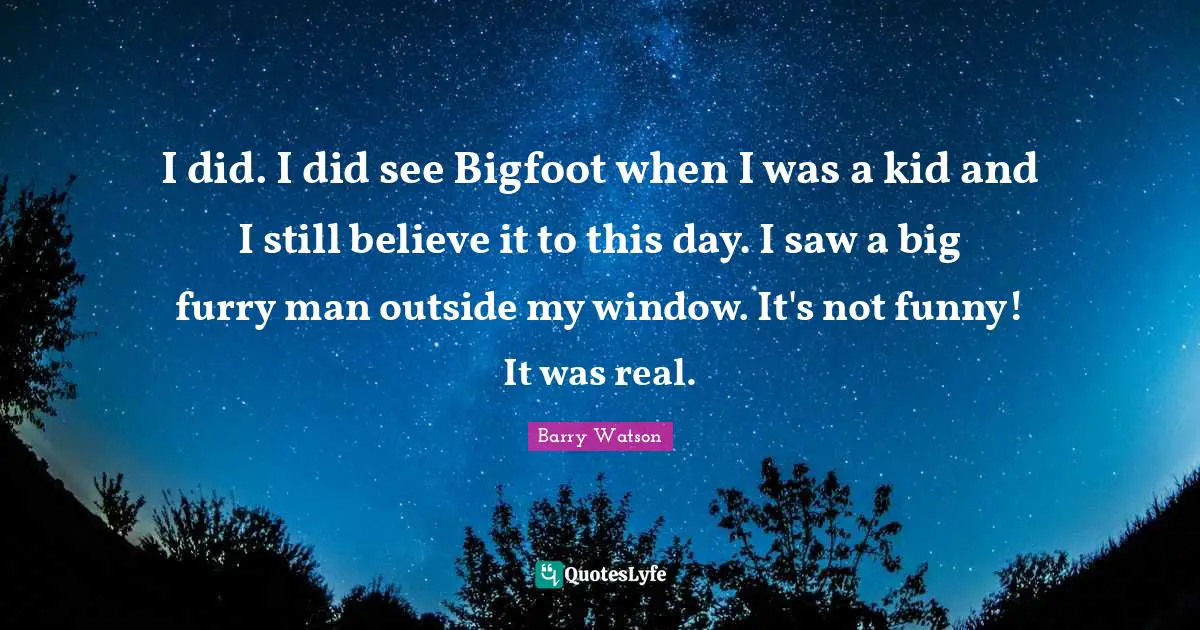 I did. I did see Bigfoot when I was a kid and I still believe it to this day. I saw a big furry man outside my window. It's not funny! It was real.