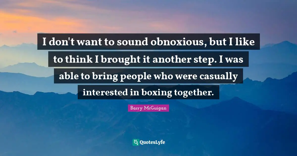 I don't want to sound obnoxious, but I like to think I brought it another step. I was able to bring people who were casually interested in boxing together.