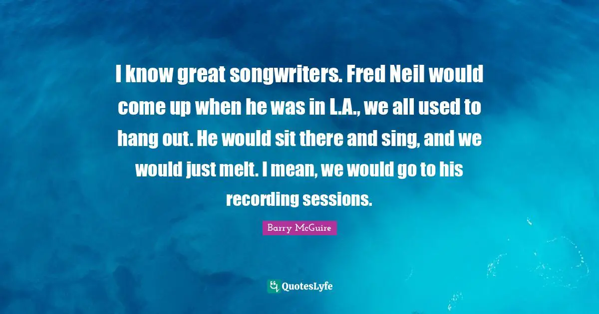 Barry McGuire Quotes: "I know great songwriters. Fred Neil would come up when he was in L.A., we all used to hang out. He would sit there and sing, and we would just melt. I mean, we would go to his recording sessions."