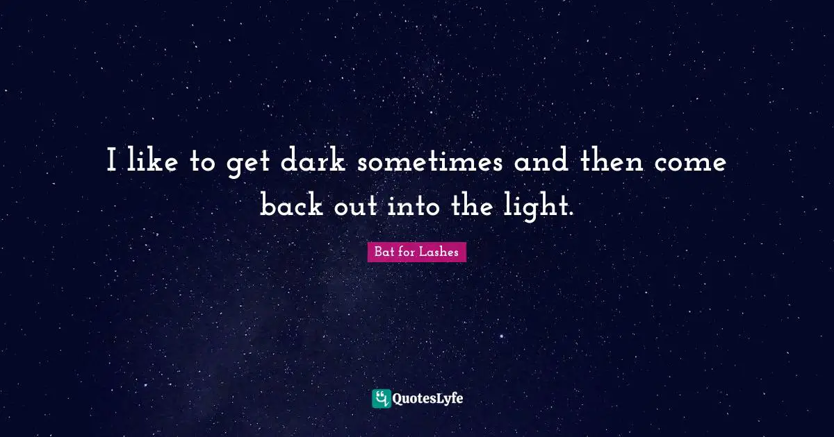 I like to get dark sometimes and then come back out into the light.