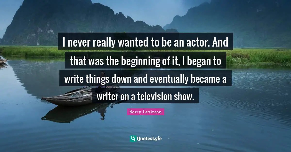 I never really wanted to be an actor. And that was the beginning of it, I began to write things down and eventually became a writer on a television show.