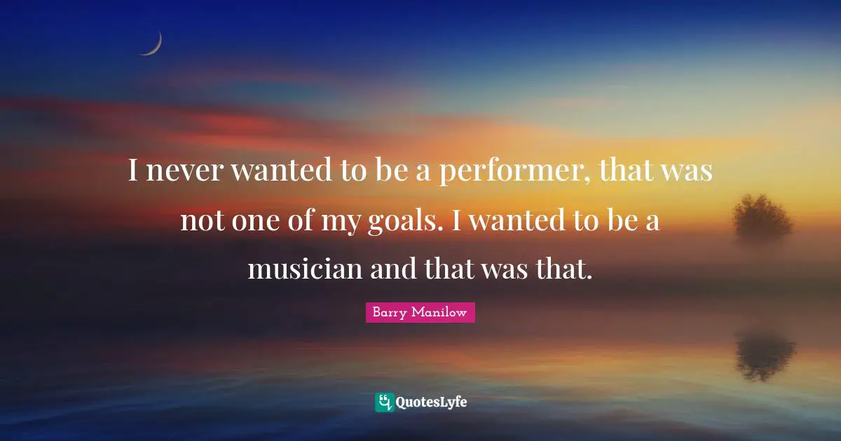 I never wanted to be a performer, that was not one of my goals. I wanted to be a musician and that was that.