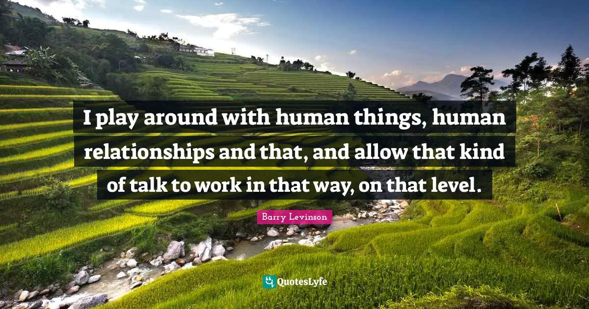 I play around with human things, human relationships and that, and allow that kind of talk to work in that way, on that level.