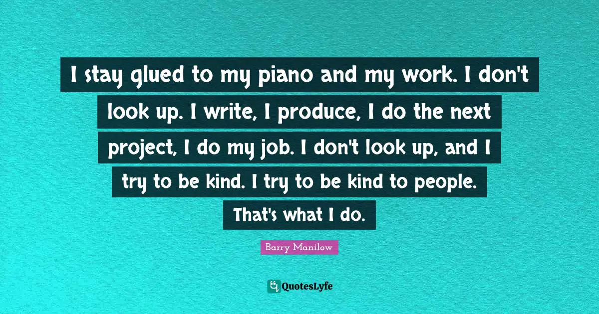 I stay glued to my piano and my work. I don't look up. I write, I produce, I do the next project, I do my job. I don't look up, and I try to be kind. I try to be kind to people. That's what I do.