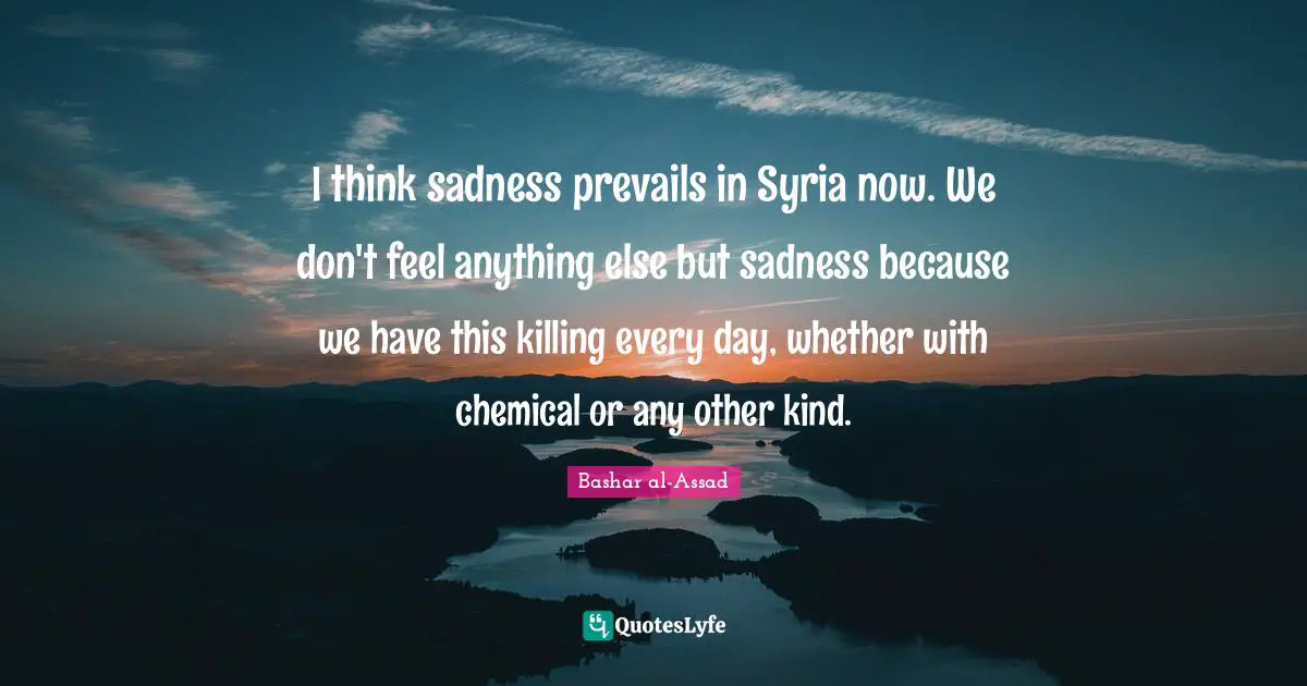 I think sadness prevails in Syria now. We don't feel anything else but sadness because we have this killing every day, whether with chemical or any other kind.