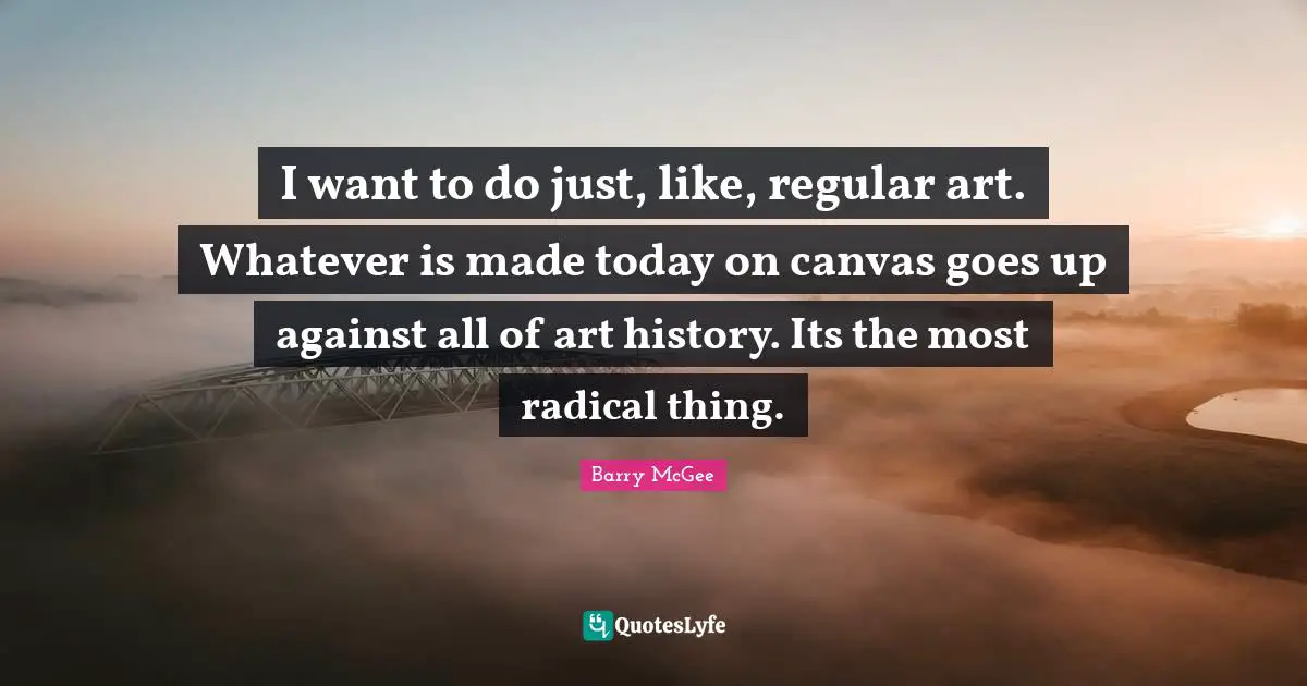 I want to do just, like, regular art. Whatever is made today on canvas goes up against all of art history. Its the most radical thing.