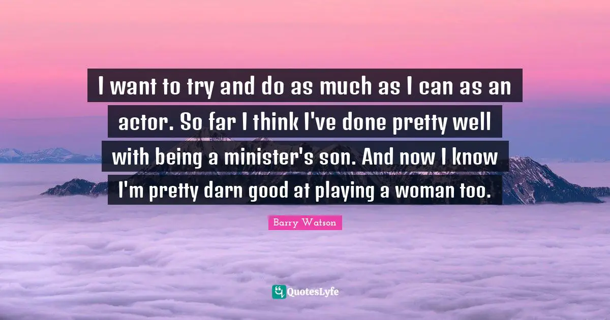 I want to try and do as much as I can as an actor. So far I think I've done pretty well with being a minister's son. And now I know I'm pretty darn good at playing a woman too.