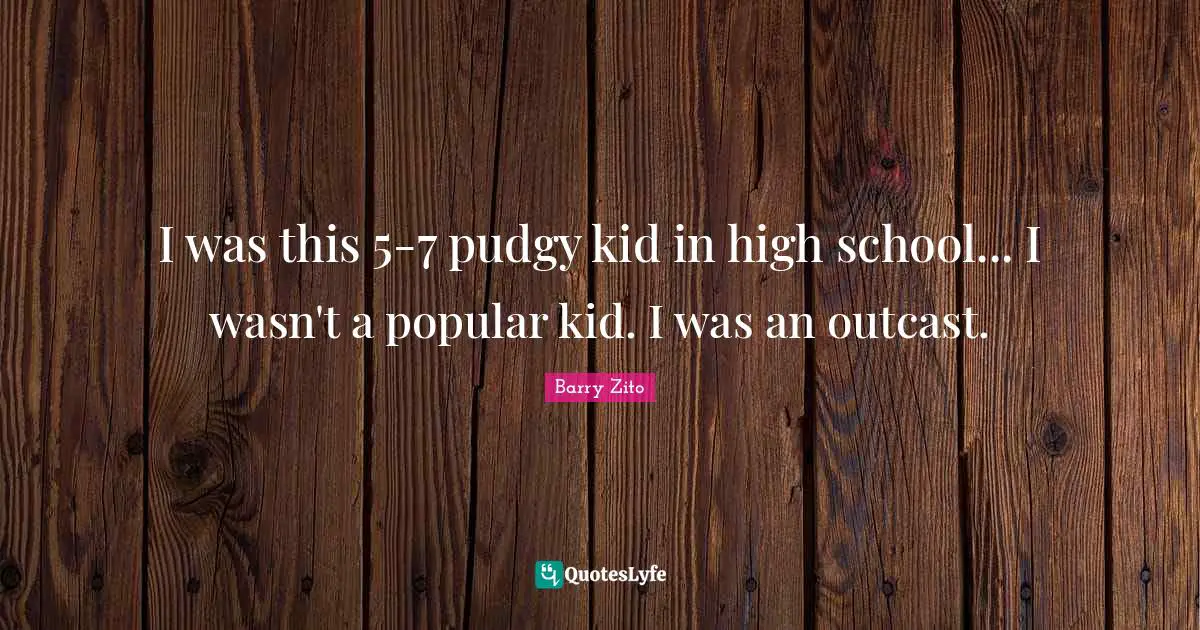 I was this 5-7 pudgy kid in high school... I wasn't a popular kid. I was an outcast.