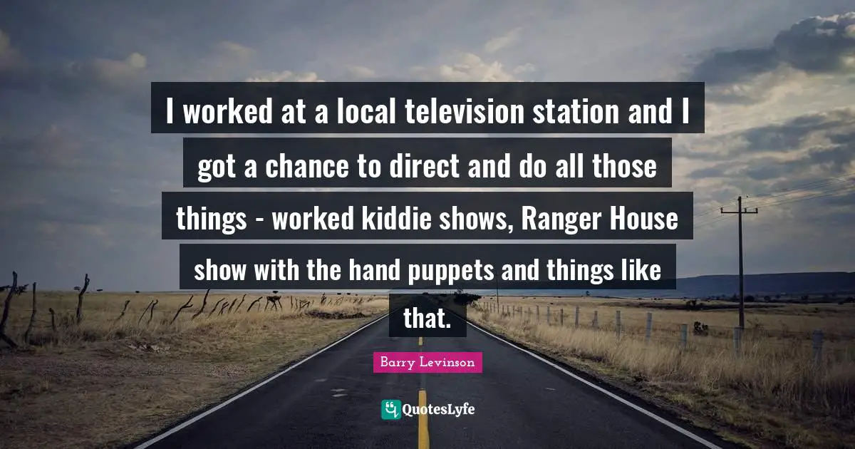 I worked at a local television station and I got a chance to direct and do all those things - worked kiddie shows, Ranger House show with the hand puppets and things like that.