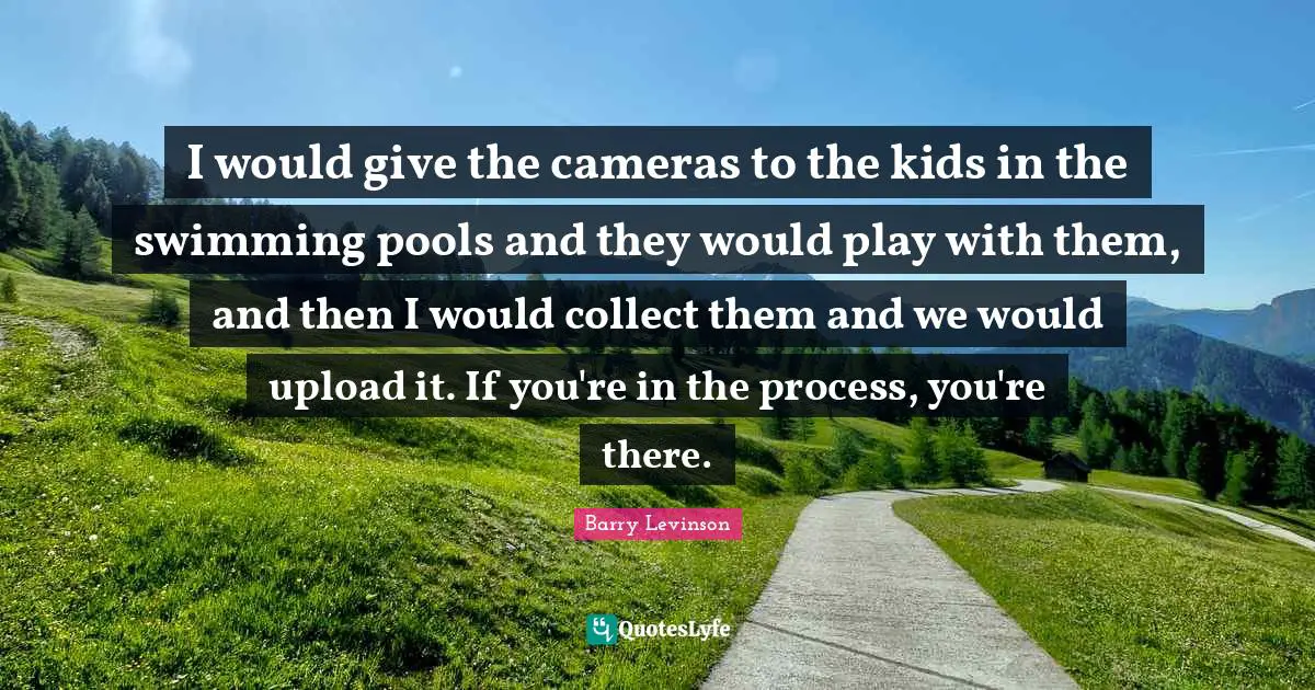 I would give the cameras to the kids in the swimming pools and they would play with them, and then I would collect them and we would upload it. If you're in the process, you're there.
