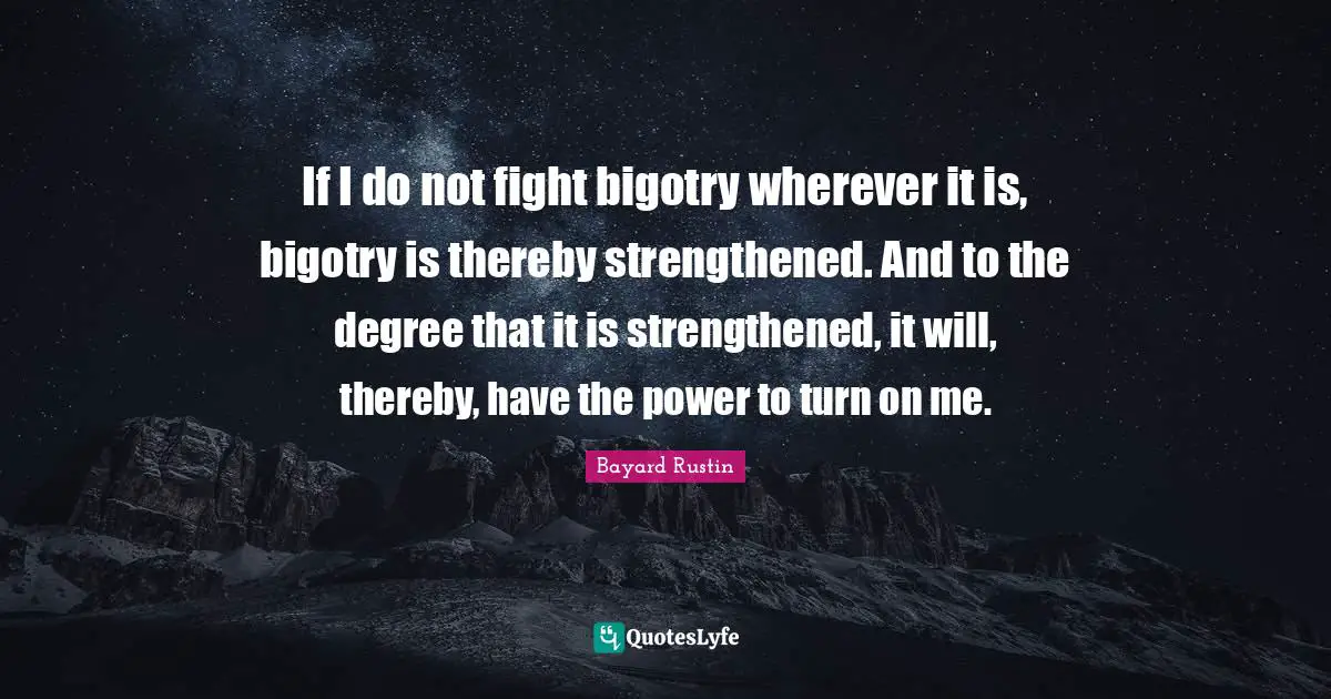 Turns Quotes: "If I do not fight bigotry wherever it is, bigotry is thereby strengthened. And to the degree that it is strengthened, it will, thereby, have the power to turn on me."