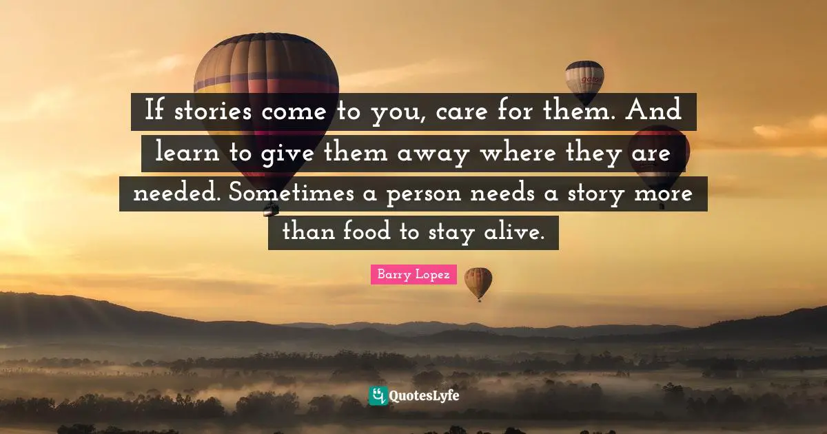 If stories come to you, care for them. And learn to give them away where they are needed. Sometimes a person needs a story more than food to stay alive.