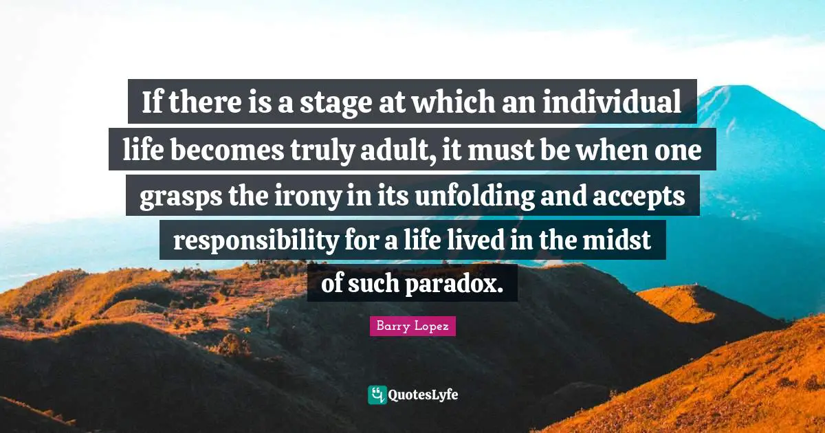 If there is a stage at which an individual life becomes truly adult, it must be when one grasps the irony in its unfolding and accepts responsibility for a life lived in the midst of such paradox.