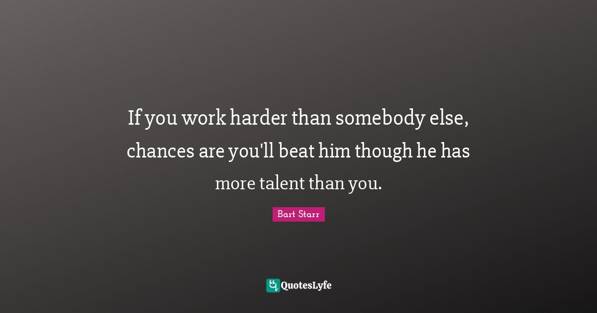 If you work harder than somebody else, chances are you'll beat him though he has more talent than you.
