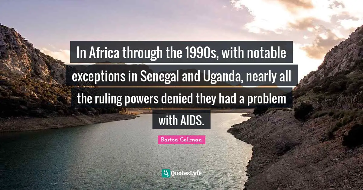 In Africa through the 1990s, with notable exceptions in Senegal and Uganda, nearly all the ruling powers denied they had a problem with AIDS.