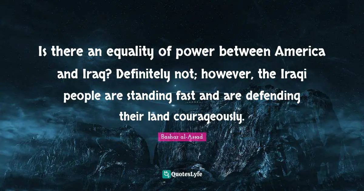 Is there an equality of power between America and Iraq? Definitely not; however, the Iraqi people are standing fast and are defending their land courageously.