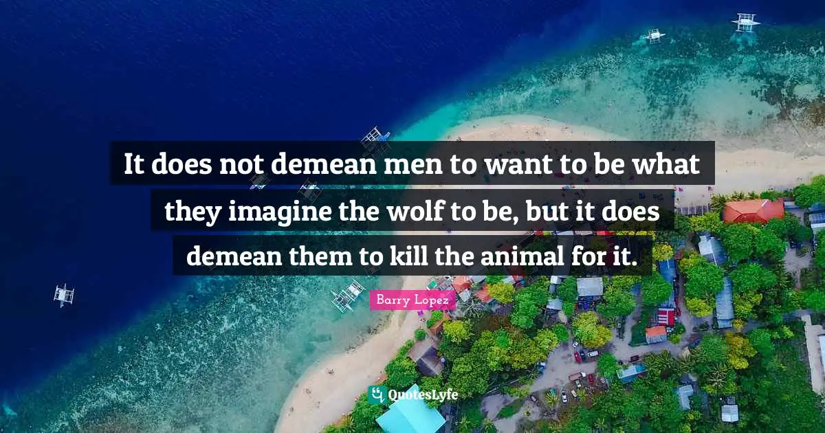 It does not demean men to want to be what they imagine the wolf to be, but it does demean them to kill the animal for it.