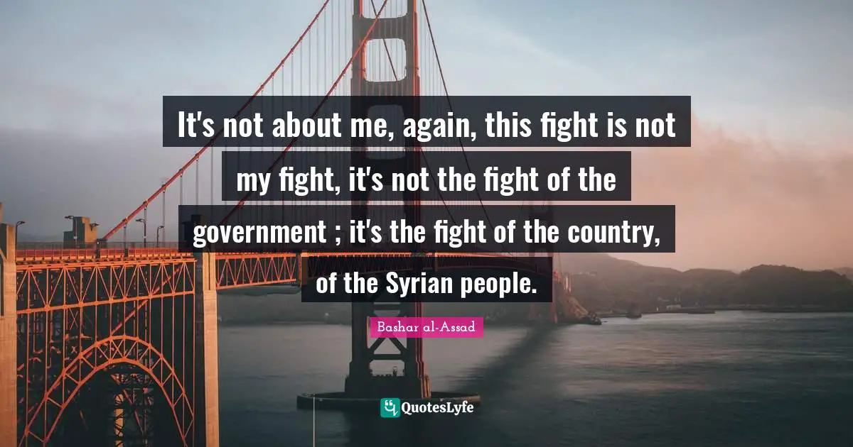 It's not about me, again, this fight is not my fight, it's not the fight of the government ; it's the fight of the country, of the Syrian people.