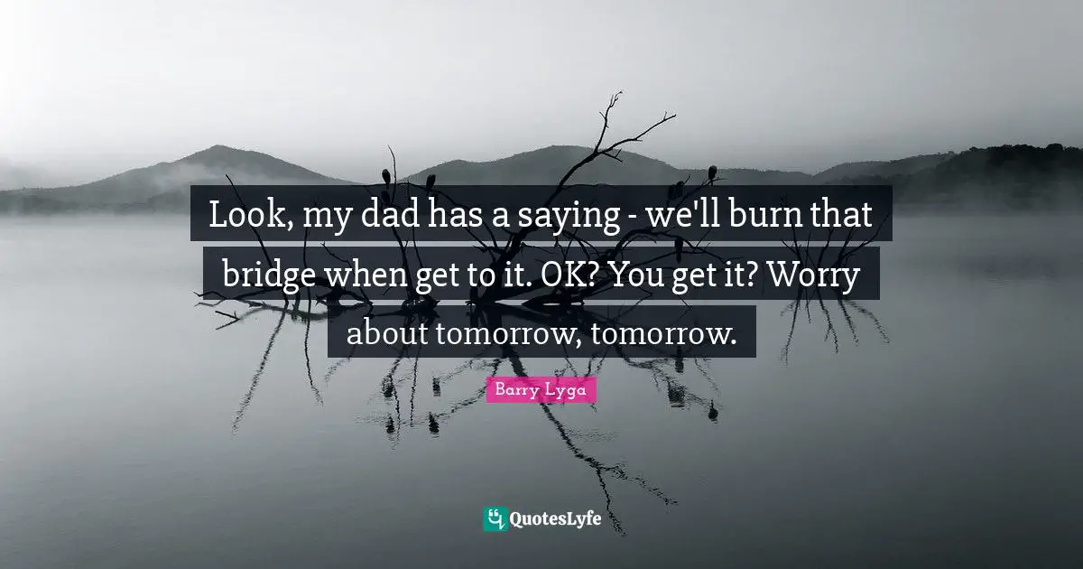 Look, my dad has a saying - we'll burn that bridge when get to it. OK? You get it? Worry about tomorrow, tomorrow.