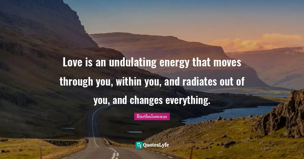 Love is an undulating energy that moves through you, within you, and radiates out of you, and changes everything.