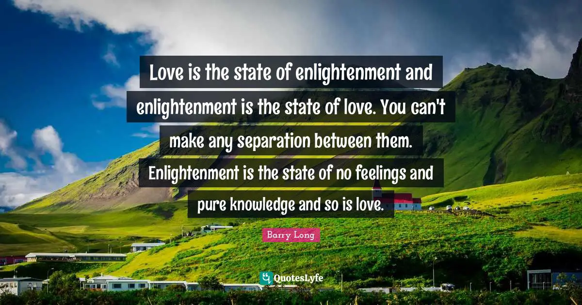 Love is the state of enlightenment and enlightenment is the state of love. You can't make any separation between them. Enlightenment is the state of no feelings and pure knowledge and so is love.