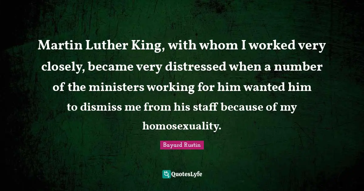 Martin Luther King, with whom I worked very closely, became very distressed when a number of the ministers working for him wanted him to dismiss me from his staff because of my homosexuality.