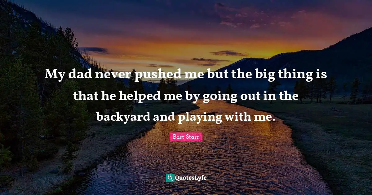 My dad never pushed me but the big thing is that he helped me by going out in the backyard and playing with me.