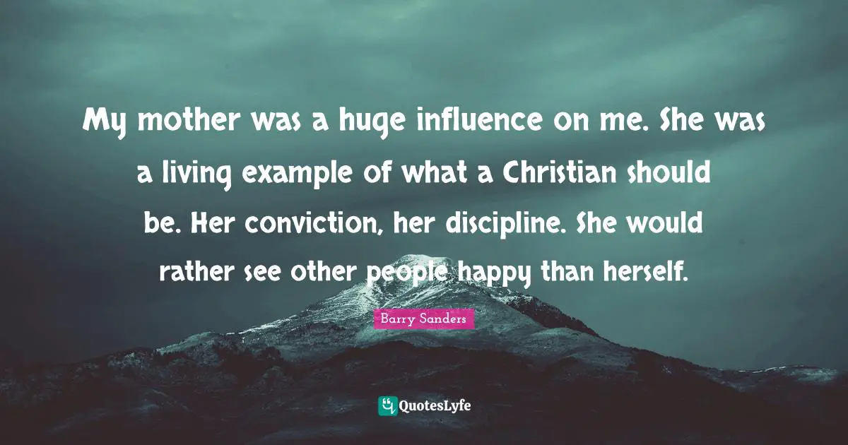 My mother was a huge influence on me. She was a living example of what a Christian should be. Her conviction, her discipline. She would rather see other people happy than herself.