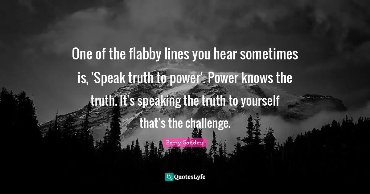 One of the flabby lines you hear sometimes is, 'Speak truth to power'. Power knows the truth. It's speaking the truth to yourself that's the challenge.
