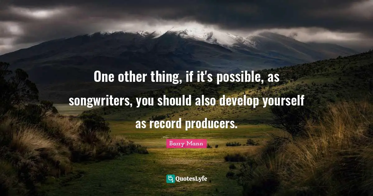 One other thing, if it's possible, as songwriters, you should also develop yourself as record producers.