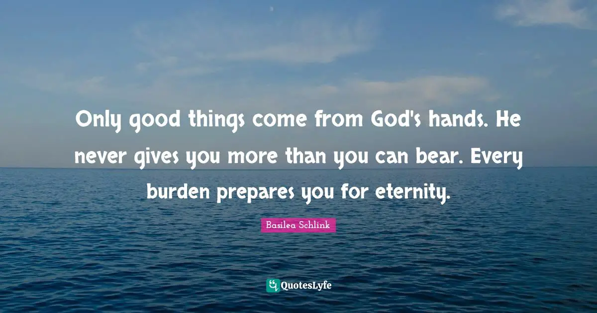 Only good things come from God's hands. He never gives you more than you can bear. Every burden prepares you for eternity.