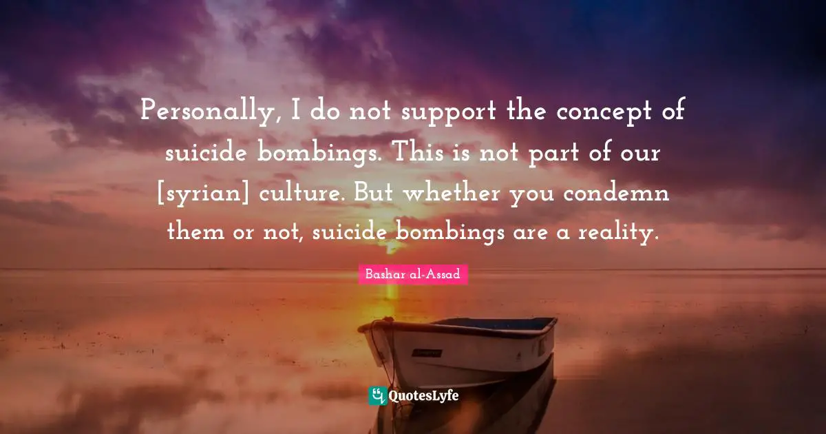 Personally, I do not support the concept of suicide bombings. This is not part of our [syrian] culture. But whether you condemn them or not, suicide bombings are a reality.